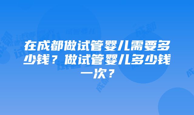 在成都做试管婴儿需要多少钱？做试管婴儿多少钱一次？