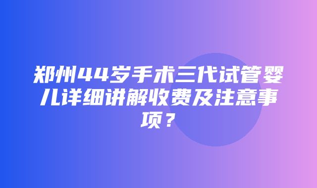 郑州44岁手术三代试管婴儿详细讲解收费及注意事项？