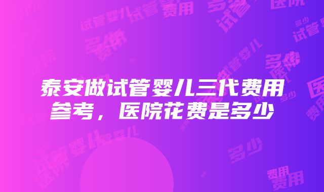 泰安做试管婴儿三代费用参考，医院花费是多少