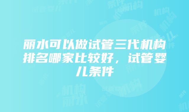 丽水可以做试管三代机构排名哪家比较好，试管婴儿条件