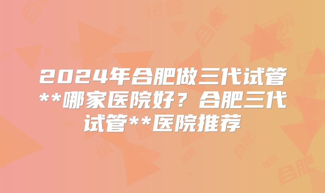 2024年合肥做三代试管**哪家医院好？合肥三代试管**医院推荐