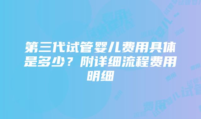 第三代试管婴儿费用具体是多少？附详细流程费用明细