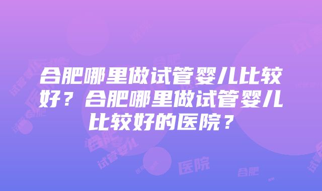 合肥哪里做试管婴儿比较好？合肥哪里做试管婴儿比较好的医院？