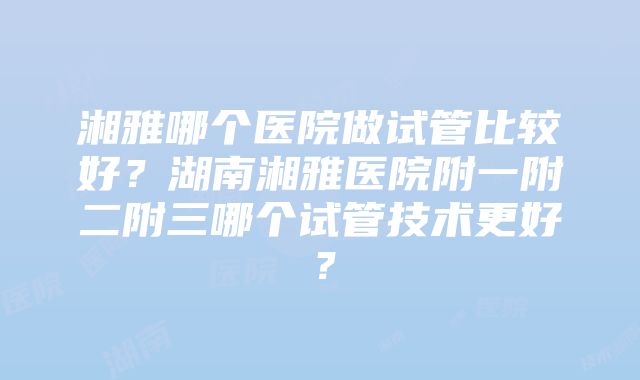 湘雅哪个医院做试管比较好？湖南湘雅医院附一附二附三哪个试管技术更好？