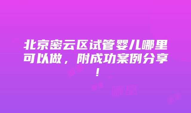 北京密云区试管婴儿哪里可以做，附成功案例分享！