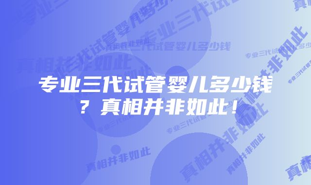 专业三代试管婴儿多少钱？真相并非如此！