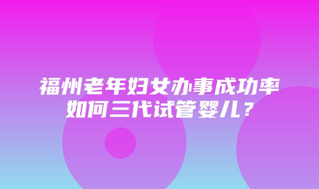 福州老年妇女办事成功率如何三代试管婴儿？