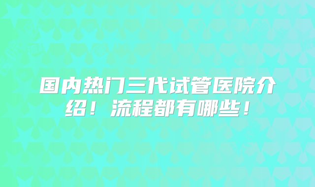 国内热门三代试管医院介绍！流程都有哪些！