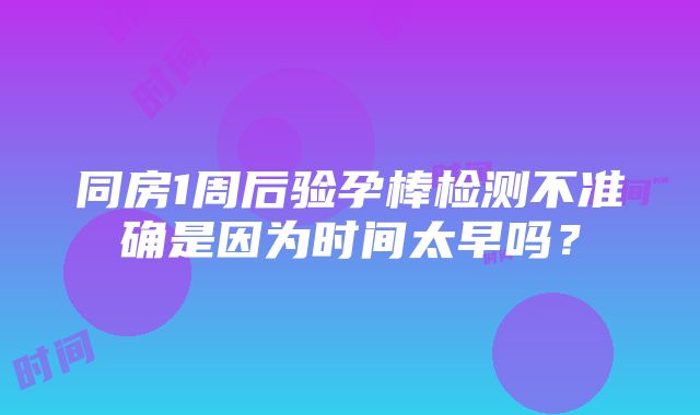 同房1周后验孕棒检测不准确是因为时间太早吗？