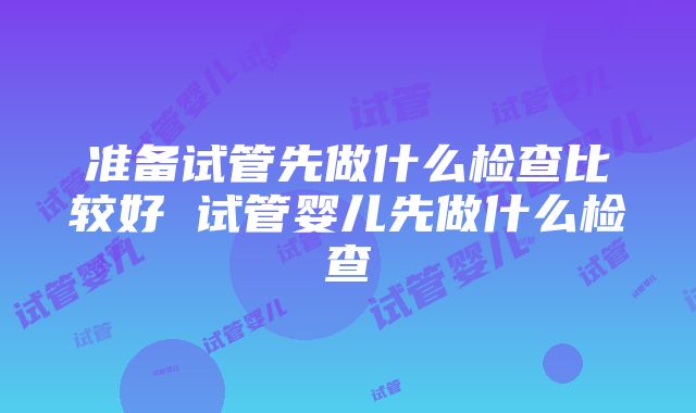 准备试管先做什么检查比较好 试管婴儿先做什么检查