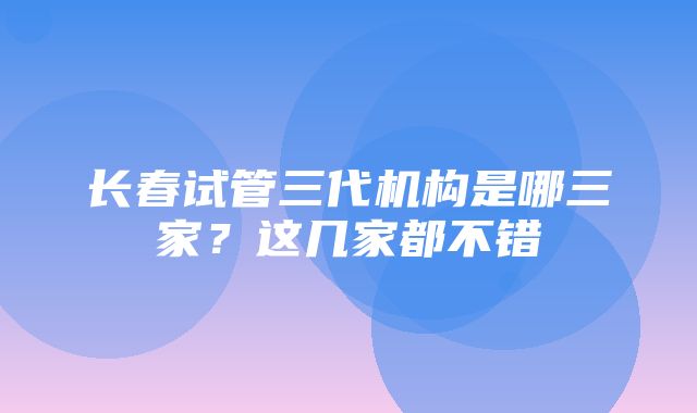 长春试管三代机构是哪三家？这几家都不错