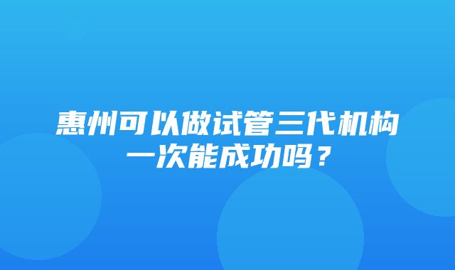 惠州可以做试管三代机构一次能成功吗？