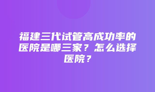 福建三代试管高成功率的医院是哪三家？怎么选择医院？