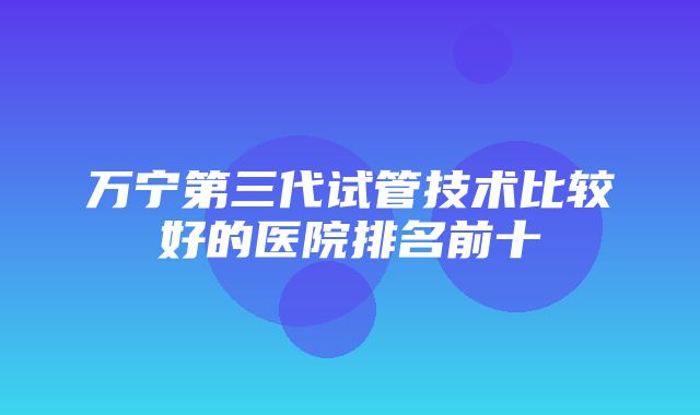 万宁第三代试管技术比较好的医院排名前十