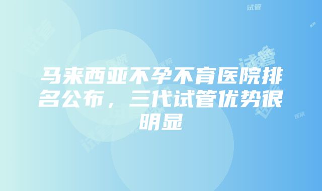 马来西亚不孕不育医院排名公布，三代试管优势很明显