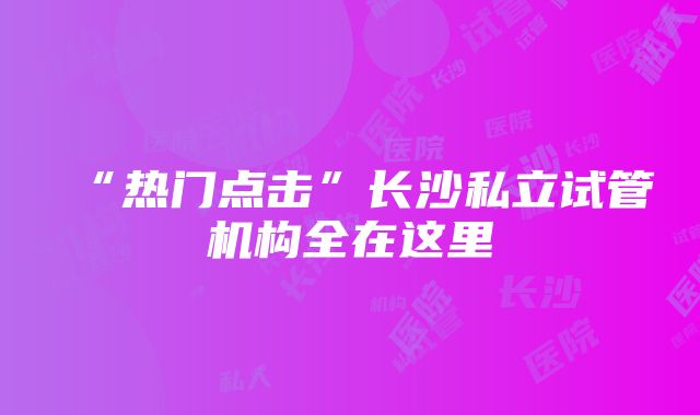 “热门点击”长沙私立试管机构全在这里