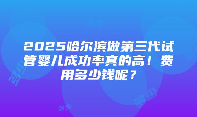 2025哈尔滨做第三代试管婴儿成功率真的高！费用多少钱呢？