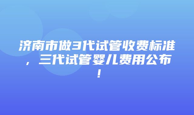 济南市做3代试管收费标准，三代试管婴儿费用公布！