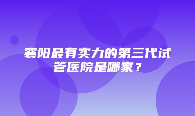 襄阳最有实力的第三代试管医院是哪家？