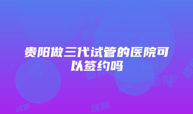 贵阳做三代试管的医院可以签约吗