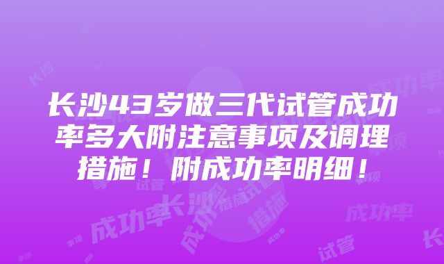 长沙43岁做三代试管成功率多大附注意事项及调理措施！附成功率明细！