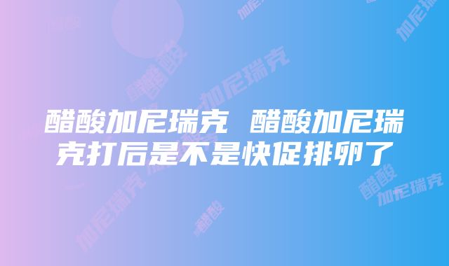 醋酸加尼瑞克 醋酸加尼瑞克打后是不是快促排卵了