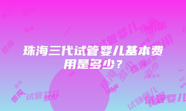 珠海三代试管婴儿基本费用是多少？