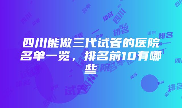 四川能做三代试管的医院名单一览，排名前10有哪些