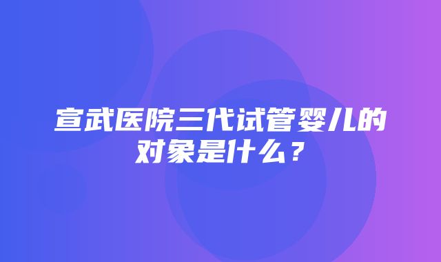 宣武医院三代试管婴儿的对象是什么？