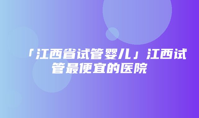 「江西省试管婴儿」江西试管最便宜的医院