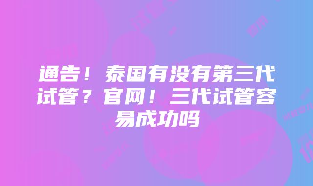 通告！泰国有没有第三代试管？官网！三代试管容易成功吗