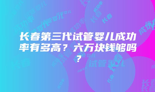 长春第三代试管婴儿成功率有多高？六万块钱够吗？