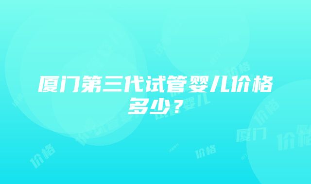 厦门第三代试管婴儿价格多少？