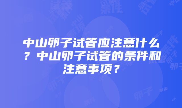 中山卵子试管应注意什么？中山卵子试管的条件和注意事项？