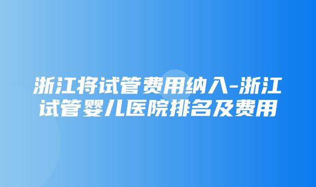 浙江将试管费用纳入-浙江试管婴儿医院排名及费用