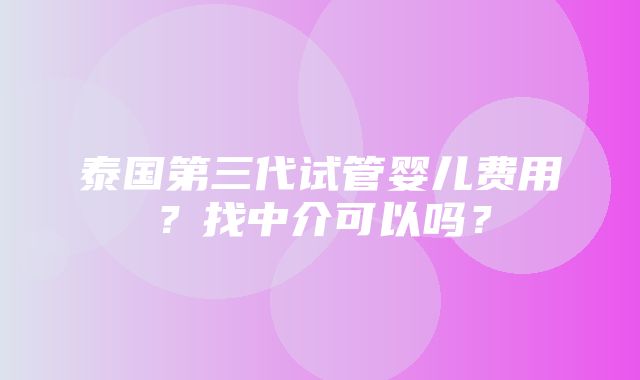 泰国第三代试管婴儿费用？找中介可以吗？