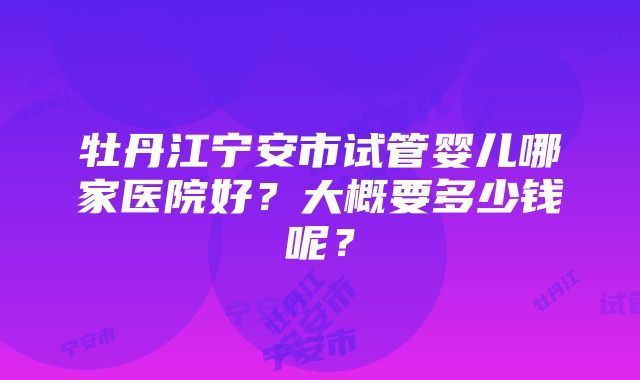 牡丹江宁安市试管婴儿哪家医院好？大概要多少钱呢？