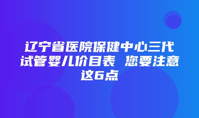 辽宁省医院保健中心三代试管婴儿价目表 您要注意这6点