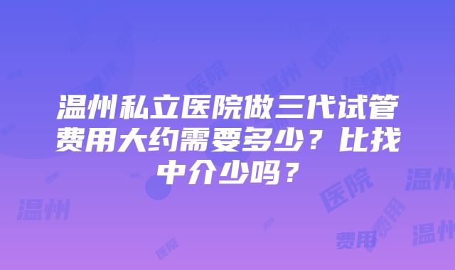 温州私立医院做三代试管费用大约需要多少？比找中介少吗？