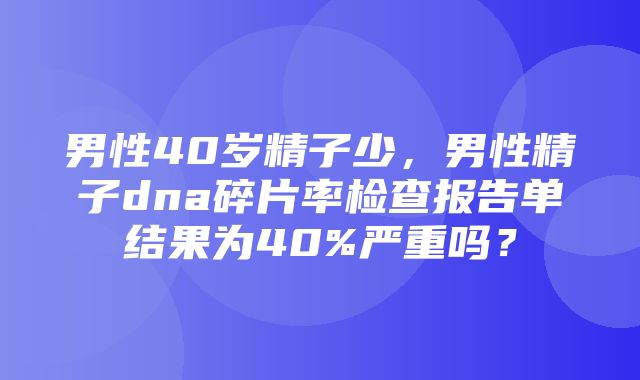 男性40岁精子少，男性精子dna碎片率检查报告单结果为40%严重吗？