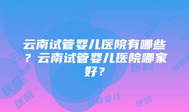 云南试管婴儿医院有哪些？云南试管婴儿医院哪家好？