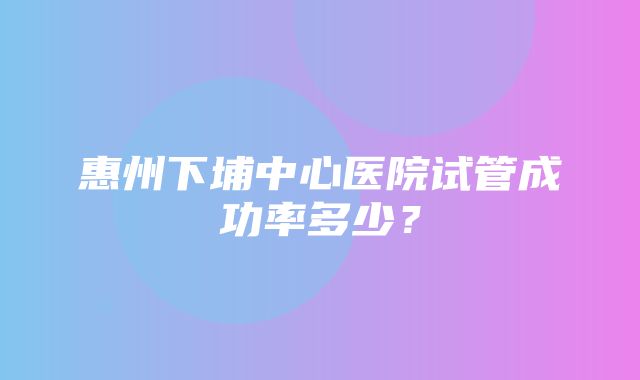 惠州下埔中心医院试管成功率多少？