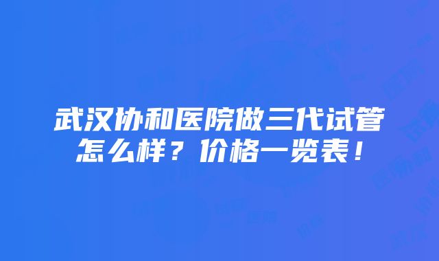 武汉协和医院做三代试管怎么样？价格一览表！