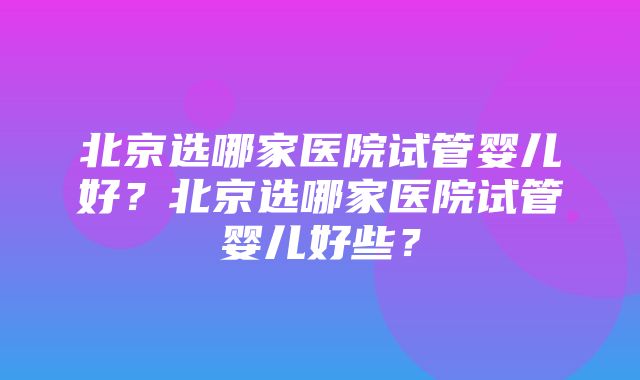 北京选哪家医院试管婴儿好？北京选哪家医院试管婴儿好些？