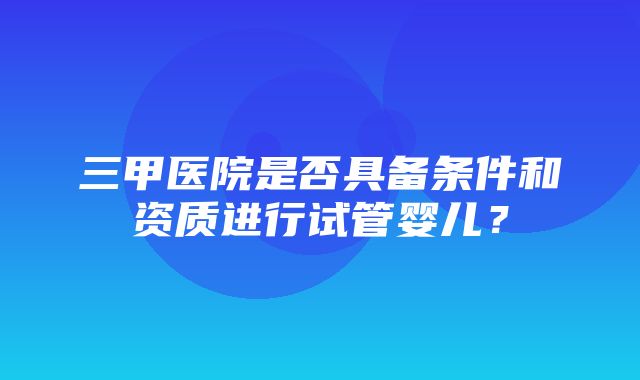 三甲医院是否具备条件和资质进行试管婴儿？