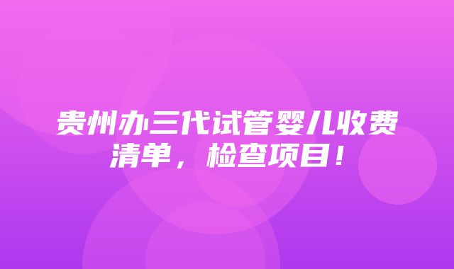 贵州办三代试管婴儿收费清单，检查项目！