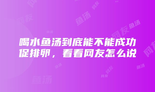 喝水鱼汤到底能不能成功促排卵，看看网友怎么说