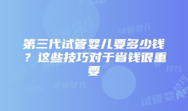 第三代试管婴儿要多少钱？这些技巧对于省钱很重要