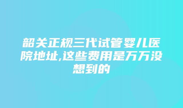 韶关正规三代试管婴儿医院地址,这些费用是万万没想到的