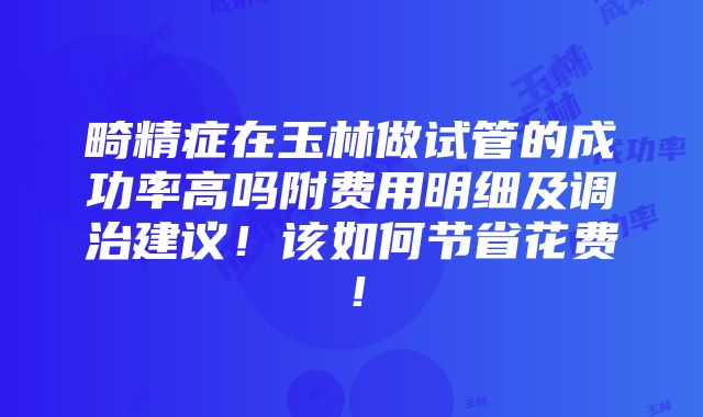 畸精症在玉林做试管的成功率高吗附费用明细及调治建议！该如何节省花费！